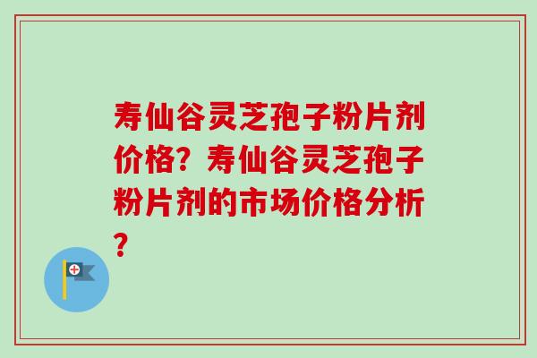 寿仙谷灵芝孢子粉片剂价格？寿仙谷灵芝孢子粉片剂的市场价格分析？-第1张图片-卓越灵芝孢子粉