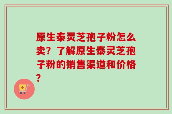 原生泰灵芝孢子粉怎么卖？了解原生泰灵芝孢子粉的销售渠道和价格？-第1张图片-卓越灵芝孢子粉