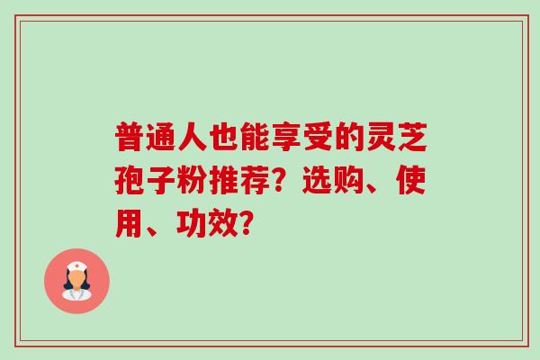普通人也能享受的灵芝孢子粉推荐?选购、使用、功效?-第1张图片-卓越灵芝孢子粉 普通人也能享受的灵芝孢子粉推荐?选购、使用、功效?-第1张图片-卓越灵芝孢子粉