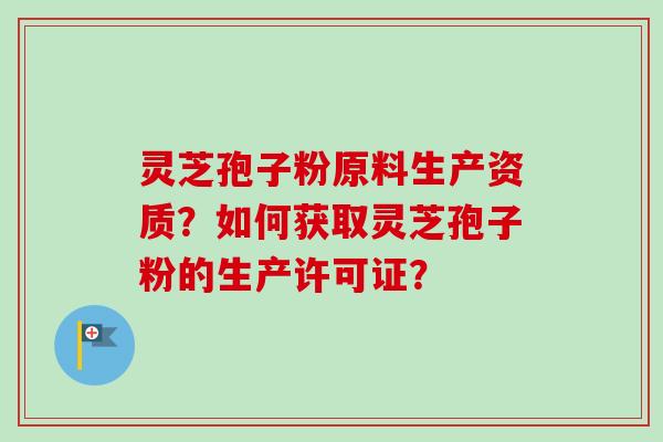灵芝孢子粉原料生产资质？如何获取灵芝孢子粉的生产许可证？-第1张图片-卓越灵芝孢子粉