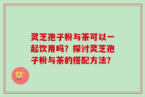 灵芝孢子粉与茶可以一起饮用吗?探讨灵芝孢子粉与茶的搭配方法?-第1张图片-卓越灵芝孢子粉 灵芝孢子粉与茶可以一起饮用吗?探讨灵芝孢子粉与茶的搭配方法?-第1张图片-卓越灵芝孢子粉