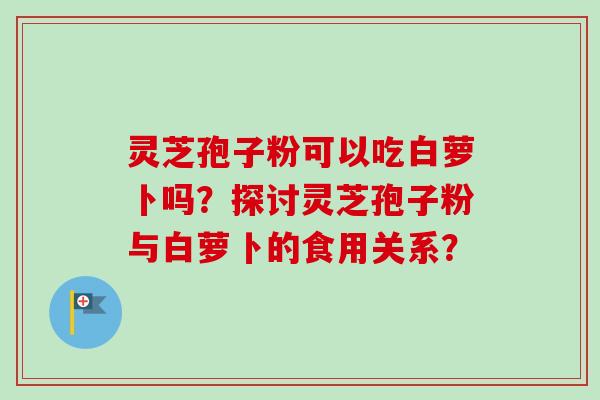 灵芝孢子粉可以吃白萝卜吗？探讨灵芝孢子粉与白萝卜的食用关系？-第1张图片-卓越灵芝孢子粉