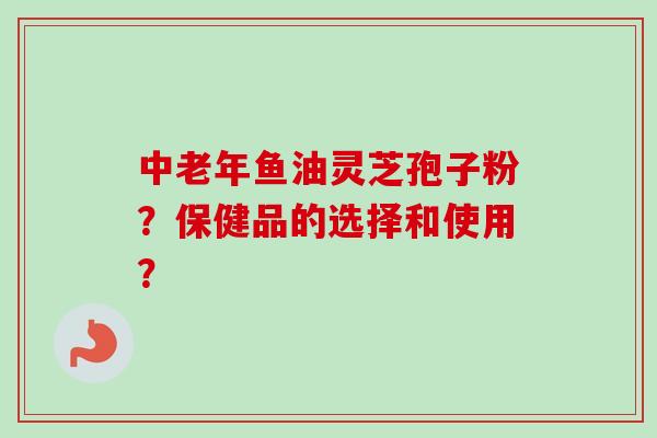 中老年鱼油灵芝孢子粉？保健品的选择和使用？-第1张图片-卓越灵芝孢子粉