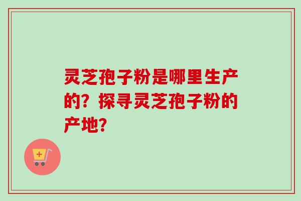 灵芝孢子粉是哪里生产的？探寻灵芝孢子粉的产地？-第1张图片-卓越灵芝孢子粉