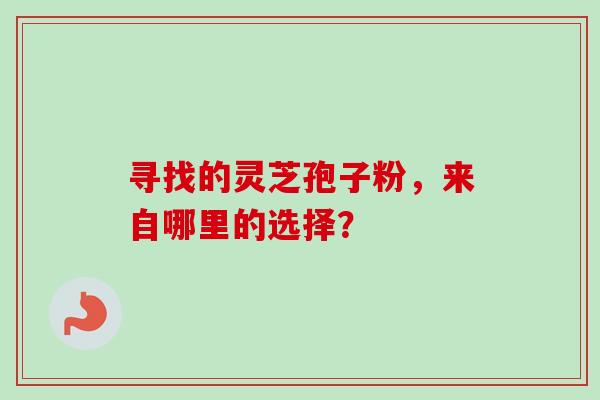 寻找的灵芝孢子粉，来自哪里的选择？-第1张图片-卓越灵芝孢子粉