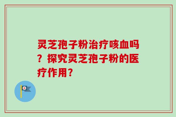 灵芝孢子粉治疗咳血吗？探究灵芝孢子粉的医疗作用？-第1张图片-卓越灵芝孢子粉