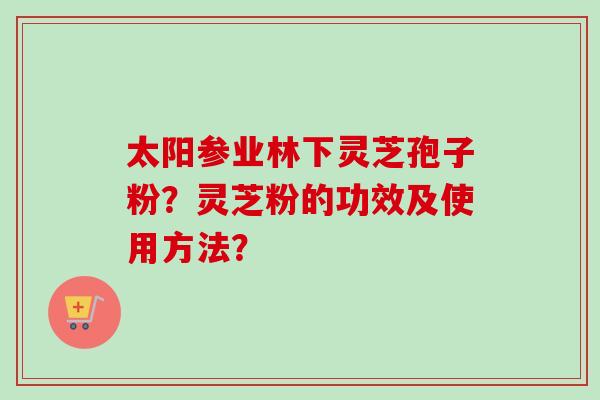 太阳参业林下灵芝孢子粉？灵芝粉的功效及使用方法？-第1张图片-卓越灵芝孢子粉