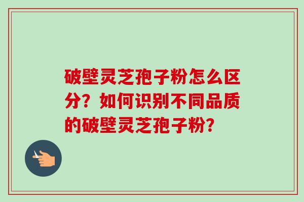 破壁灵芝孢子粉怎么区分？如何识别不同品质的破壁灵芝孢子粉？-第1张图片-卓越灵芝孢子粉