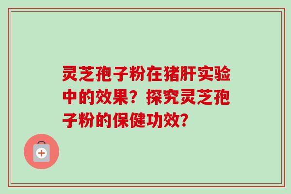 灵芝孢子粉在猪肝实验中的效果?探究灵芝孢子粉的保健功效?-第1张图片-卓越灵芝孢子粉 灵芝孢子粉在猪肝实验中的效果?探究灵芝孢子粉的保健功效?-第1张图片-卓越灵芝孢子粉