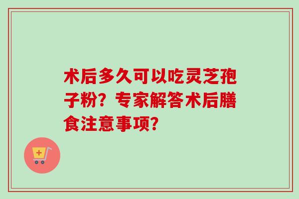 术后多久可以吃灵芝孢子粉？专家解答术后膳食注意事项？-第1张图片-卓越灵芝孢子粉