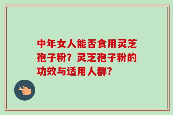 中年女人能否食用灵芝孢子粉？灵芝孢子粉的功效与适用人群？-第1张图片-卓越灵芝孢子粉