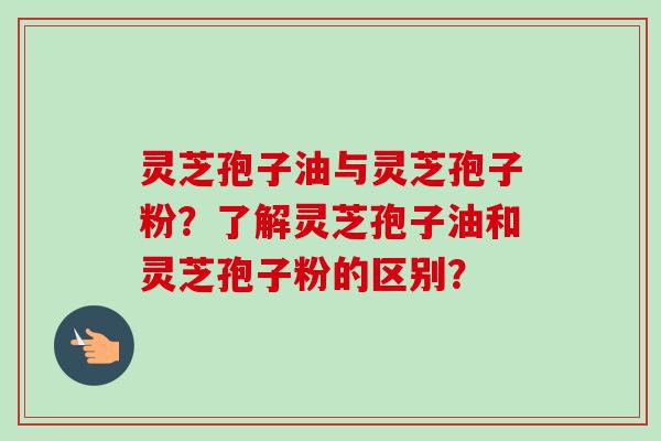 灵芝孢子油与灵芝孢子粉？了解灵芝孢子油和灵芝孢子粉的区别？-第1张图片-卓越灵芝孢子粉