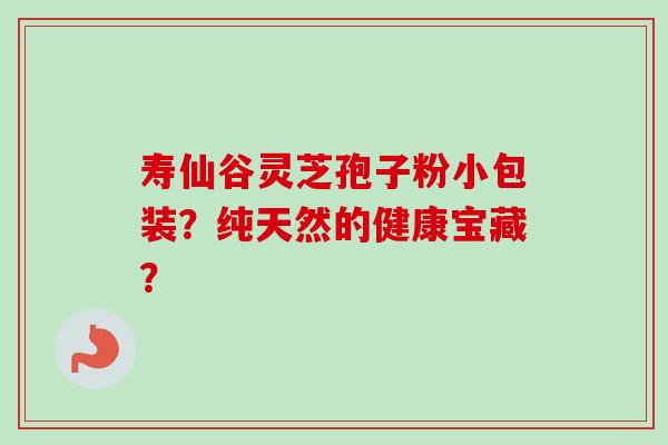 寿仙谷灵芝孢子粉小包装？纯天然的健康宝藏？-第1张图片-卓岳灵芝孢子粉