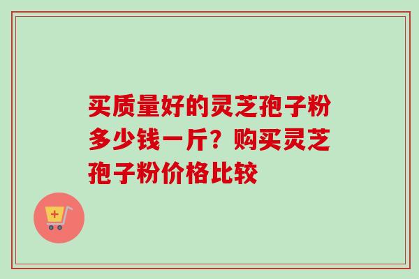 买质量好的灵芝孢子粉多少钱一斤?购买灵芝孢子粉价格比较-第1张图片-卓越灵芝孢子粉 买质量好的灵芝孢子粉多少钱一斤?购买灵芝孢子粉价格比较-第1张图片-卓越灵芝孢子粉