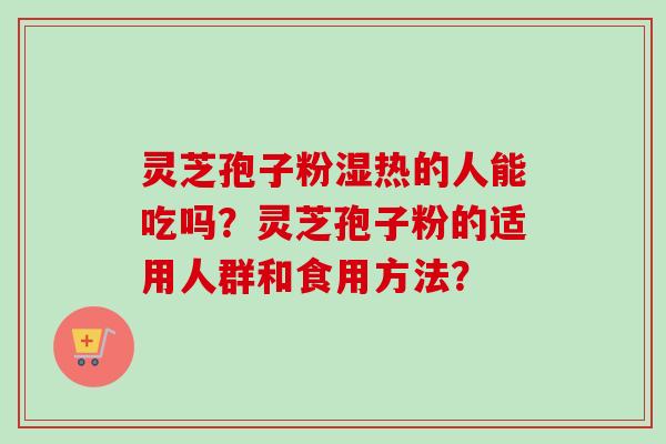 灵芝孢子粉湿热的人能吃吗？灵芝孢子粉的适用人群和食用方法？-第1张图片-卓越灵芝孢子粉