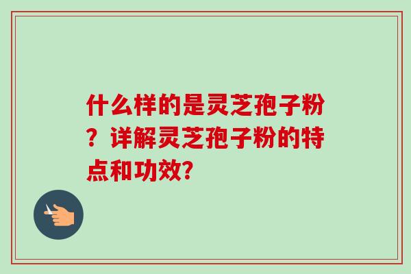 什么样的是灵芝孢子粉？详解灵芝孢子粉的特点和功效？-第1张图片-卓岳灵芝孢子粉