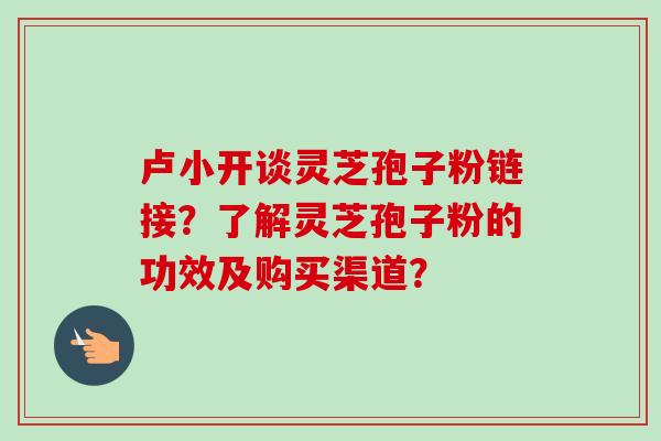卢小开谈灵芝孢子粉链接？了解灵芝孢子粉的功效及购买渠道？-第1张图片-卓越灵芝孢子粉
