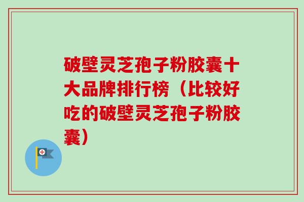 破壁灵芝孢子粉胶囊十大品牌排行榜（比较好吃的破壁灵芝孢子粉胶囊）-第1张图片-卓越灵芝孢子粉