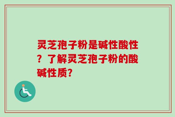 灵芝孢子粉是碱性酸性？了解灵芝孢子粉的酸碱性质？-第1张图片-卓越灵芝孢子粉