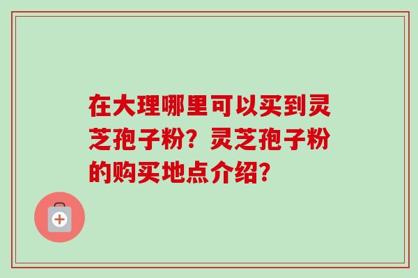 在大理哪里可以买到灵芝孢子粉?灵芝孢子粉的购买地点介绍?-第1张图片-卓越灵芝孢子粉 在大理哪里可以买到灵芝孢子粉?灵芝孢子粉的购买地点介绍?-第1张图片-卓越灵芝孢子粉