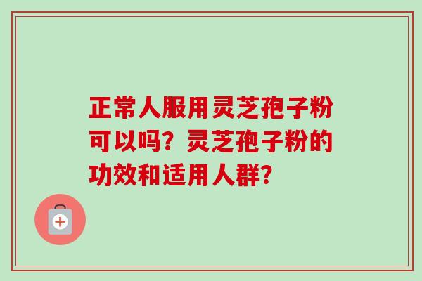 正常人服用灵芝孢子粉可以吗？灵芝孢子粉的功效和适用人群？-第1张图片-卓越灵芝孢子粉