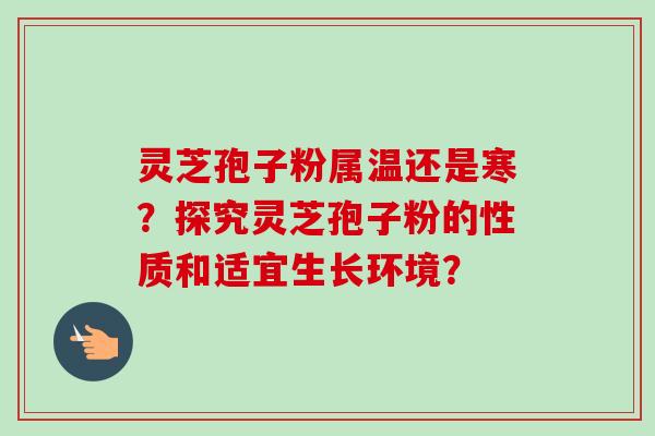 灵芝孢子粉属温还是寒？探究灵芝孢子粉的性质和适宜生长环境？-第1张图片-卓越灵芝孢子粉