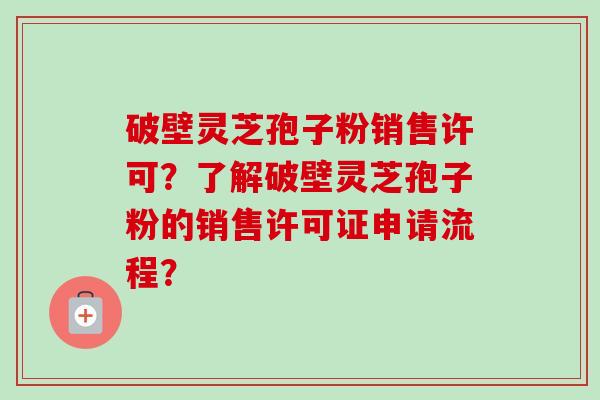 破壁灵芝孢子粉销售许可?了解破壁灵芝孢子粉的销售许可证申请流程?-第1张图片-卓越灵芝孢子粉 破壁灵芝孢子粉销售许可?了解破壁灵芝孢子粉的销售许可证申请流程?-第1张图片-卓越灵芝孢子粉