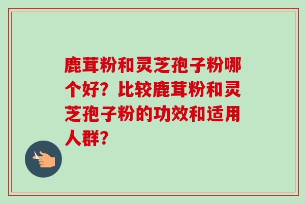 鹿茸粉和灵芝孢子粉哪个好?比较鹿茸粉和灵芝孢子粉的功效和适用人群?-第1张图片-卓越灵芝孢子粉 鹿茸粉和灵芝孢子粉哪个好?比较鹿茸粉和灵芝孢子粉的功效和适用人群?-第1张图片-卓越灵芝孢子粉