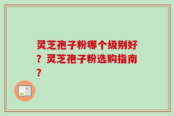 灵芝孢子粉哪个级别好？灵芝孢子粉选购指南？-第1张图片-卓越灵芝孢子粉