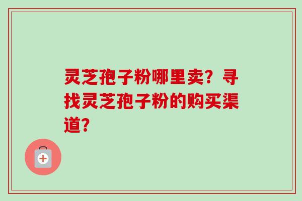 灵芝孢子粉哪里卖？寻找灵芝孢子粉的购买渠道？-第1张图片-卓越灵芝孢子粉