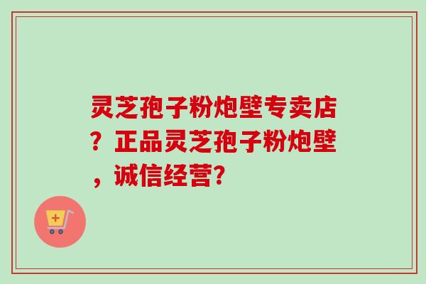 灵芝孢子粉炮壁专卖店？正品灵芝孢子粉炮壁，诚信经营？-第1张图片-卓越灵芝孢子粉