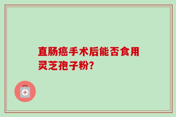 直肠癌手术后能否食用灵芝孢子粉？-第1张图片-卓越灵芝孢子粉