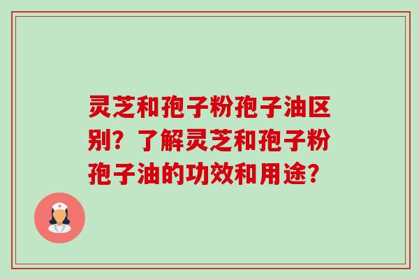 灵芝和孢子粉孢子油区别？了解灵芝和孢子粉孢子油的功效和用途？-第1张图片-卓越灵芝孢子粉