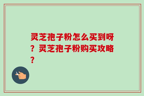 灵芝孢子粉怎么买到呀?灵芝孢子粉购买攻略?-第1张图片-卓越灵芝孢子粉 灵芝孢子粉怎么买到呀?灵芝孢子粉购买攻略?-第1张图片-卓越灵芝孢子粉