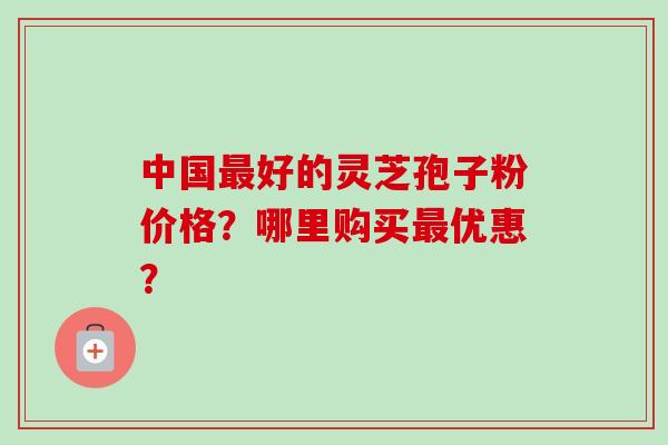 中国最好的灵芝孢子粉价格？哪里购买最优惠？-第1张图片-卓越灵芝孢子粉