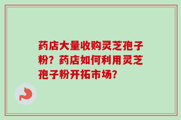 药店大量收购灵芝孢子粉?药店如何利用灵芝孢子粉开拓市场?-第1张图片-卓越灵芝孢子粉 药店大量收购灵芝孢子粉?药店如何利用灵芝孢子粉开拓市场?-第1张图片-卓越灵芝孢子粉