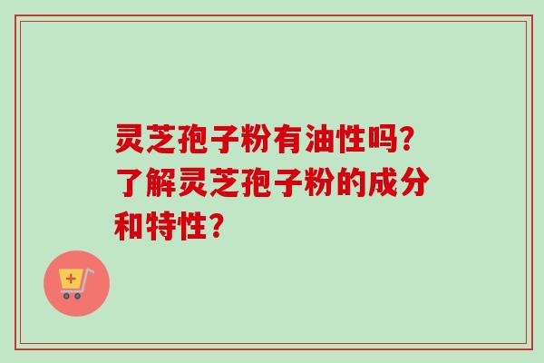 灵芝孢子粉有油性吗？了解灵芝孢子粉的成分和特性？-第1张图片-卓越灵芝孢子粉