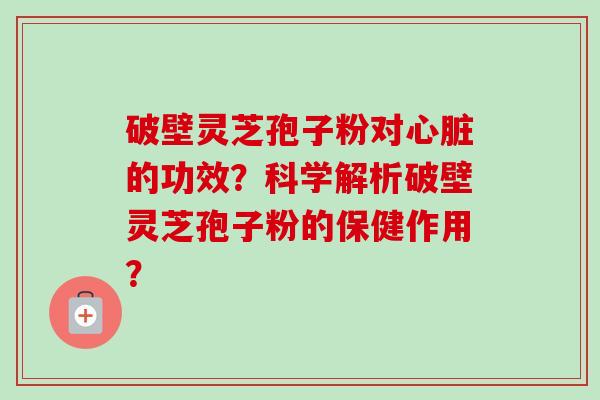 破壁灵芝孢子粉对心脏的功效？科学解析破壁灵芝孢子粉的保健作用？-第1张图片-卓越灵芝孢子粉