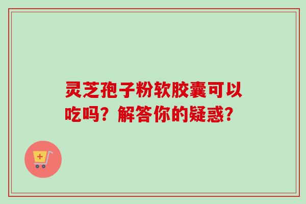 灵芝孢子粉软胶囊可以吃吗?解答你的疑惑?-第1张图片-卓越灵芝孢子粉 灵芝孢子粉软胶囊可以吃吗?解答你的疑惑?-第1张图片-卓越灵芝孢子粉