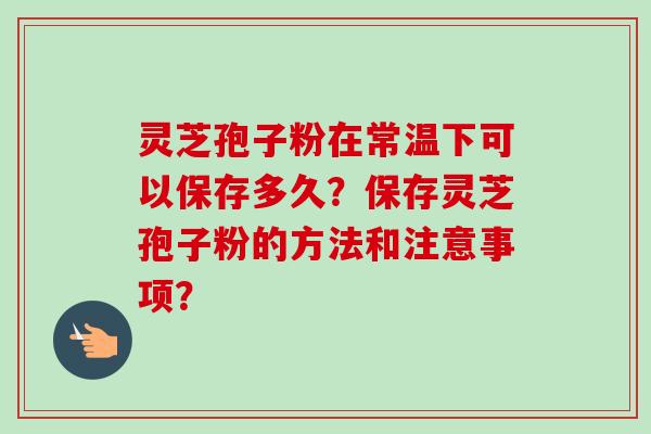 灵芝孢子粉在常温下可以保存多久?保存灵芝孢子粉的方法和注意事项?-第1张图片-卓越灵芝孢子粉 灵芝孢子粉在常温下可以保存多久?保存灵芝孢子粉的方法和注意事项?-第1张图片-卓越灵芝孢子粉