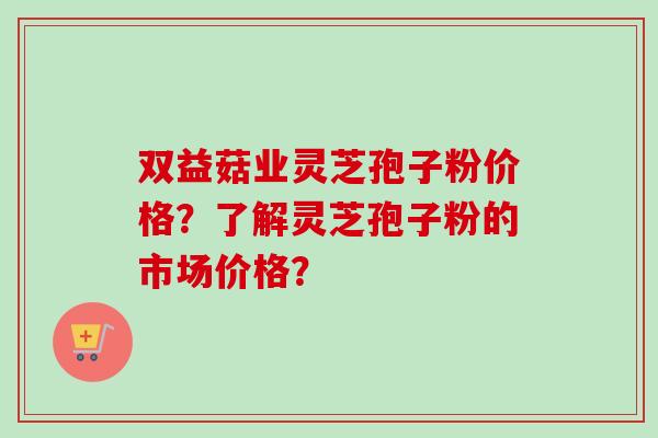 双益菇业灵芝孢子粉价格？了解灵芝孢子粉的市场价格？-第1张图片-卓越灵芝孢子粉