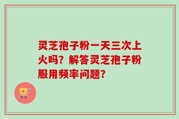 灵芝孢子粉一天三次上火吗?解答灵芝孢子粉服用频率问题?-第1张图片-卓越灵芝孢子粉 灵芝孢子粉一天三次上火吗?解答灵芝孢子粉服用频率问题?-第1张图片-卓越灵芝孢子粉