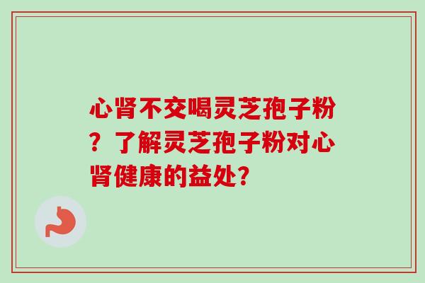 心肾不交喝灵芝孢子粉？了解灵芝孢子粉对心肾健康的益处？-第1张图片-卓越灵芝孢子粉