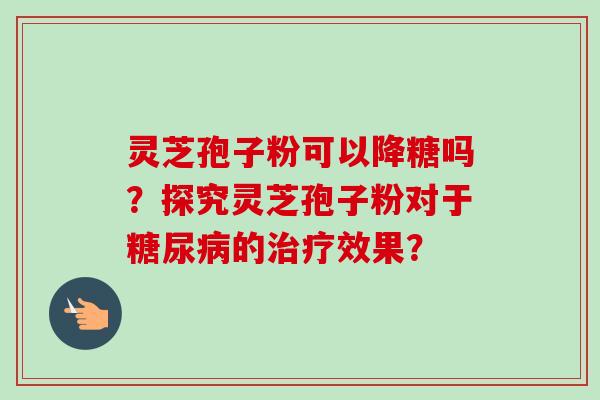 灵芝孢子粉可以降糖吗？探究灵芝孢子粉对于糖尿病的治疗效果？-第1张图片-卓越灵芝孢子粉