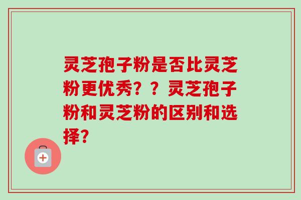 灵芝孢子粉是否比灵芝粉更优秀??灵芝孢子粉和灵芝粉的区别和选择?-第1张图片-卓越灵芝孢子粉 灵芝孢子粉是否比灵芝粉更优秀??灵芝孢子粉和灵芝粉的区别和选择?-第1张图片-卓越灵芝孢子粉