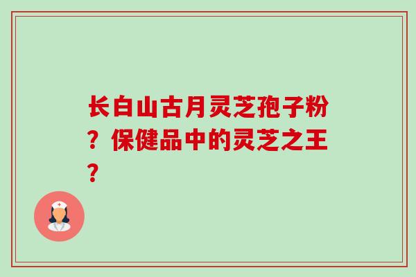 长白山古月灵芝孢子粉?保健品中的灵芝之王?-第1张图片-卓越灵芝孢子粉 长白山古月灵芝孢子粉?保健品中的灵芝之王?-第1张图片-卓越灵芝孢子粉