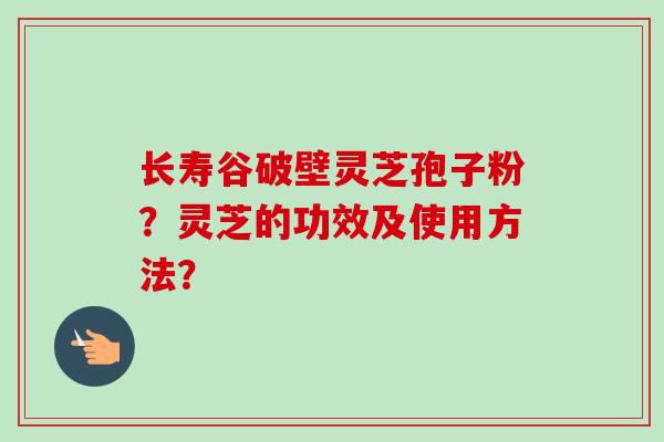 长寿谷破壁灵芝孢子粉?灵芝的功效及使用方法?-第1张图片-卓越灵芝孢子粉 长寿谷破壁灵芝孢子粉?灵芝的功效及使用方法?-第1张图片-卓越灵芝孢子粉