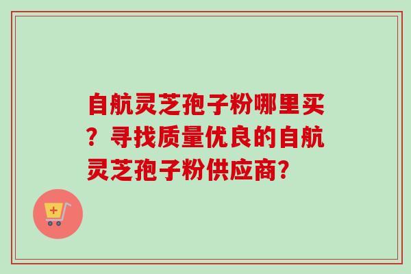 自航灵芝孢子粉哪里买?寻找质量优良的自航灵芝孢子粉供应商?-第1张图片-卓越灵芝孢子粉 自航灵芝孢子粉哪里买?寻找质量优良的自航灵芝孢子粉供应商?-第1张图片-卓越灵芝孢子粉