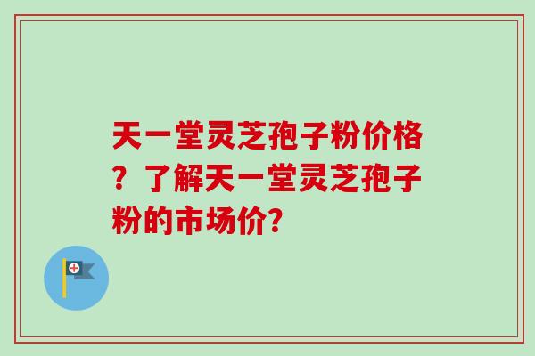天一堂灵芝孢子粉价格？了解天一堂灵芝孢子粉的市场价？-第1张图片-卓越灵芝孢子粉