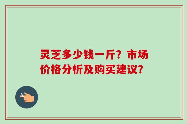灵芝多少钱一斤？市场价格分析及购买建议？-第1张图片-卓越灵芝孢子粉